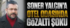 Soner Yalçın’a otel odasında gözaltı şoku!